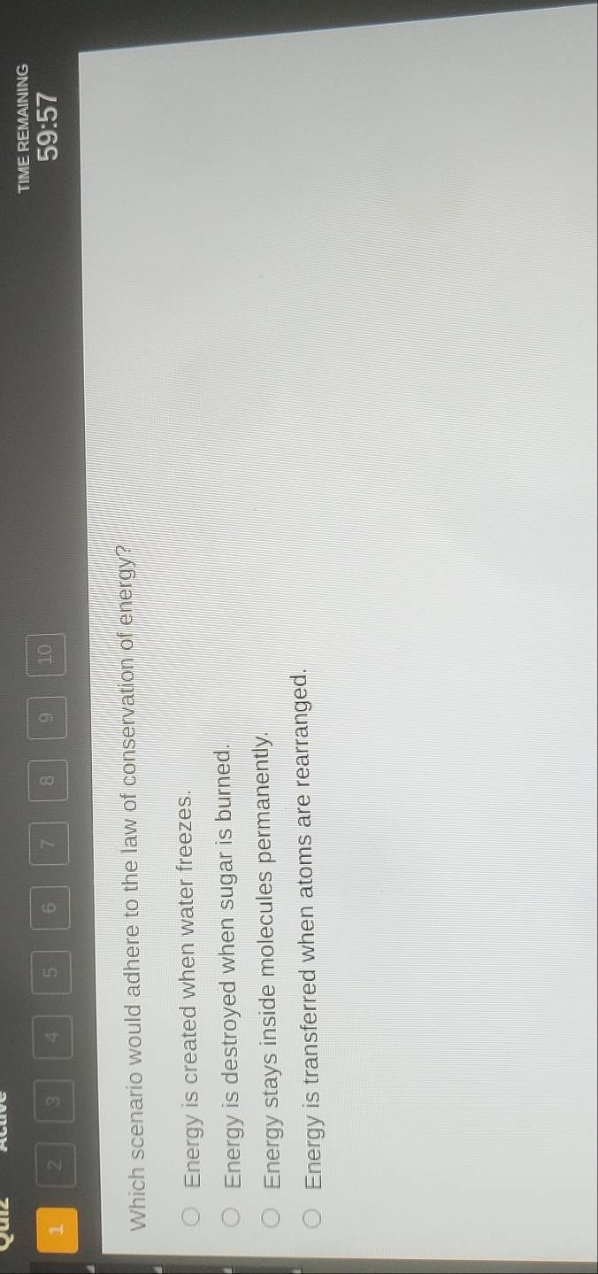 Puiz
TIME REMAINING
1 2 3 4 5 6 7 B 9 10 59:57
Which scenario would adhere to the law of conservation of energy?
Energy is created when water freezes.
Energy is destroyed when sugar is burned.
Energy stays inside molecules permanently.
Energy is transferred when atoms are rearranged.