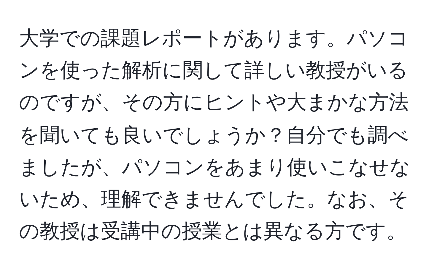 大学での課題レポートがあります。パソコンを使った解析に関して詳しい教授がいるのですが、その方にヒントや大まかな方法を聞いても良いでしょうか？自分でも調べましたが、パソコンをあまり使いこなせないため、理解できませんでした。なお、その教授は受講中の授業とは異なる方です。