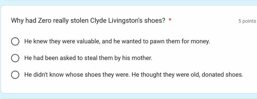 Why had Zero really stolen Clyde Livingston's shoes? * 5 points
He knew they were valuable, and he wanted to pawn them for money.
He had been asked to steal them by his mother.
He didn't know whose shoes they were. He thought they were old, donated shoes.