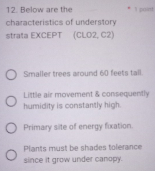 Below are the 1 point
characteristics of understory
strata EXCEPT (CLO2, C2)
Smaller trees around 60 feets tall.
Little air movement & consequently
humidity is constantly high.
Primary site of energy fixation.
Plants must be shades tolerance
since it grow under canopy.