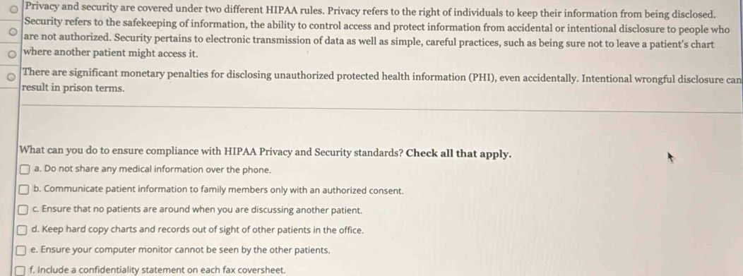 Privacy and security are covered under two different HIPAA rules. Privacy refers to the right of individuals to keep their information from being disclosed.
Security refers to the safekeeping of information, the ability to control access and protect information from accidental or intentional disclosure to people who
are not authorized. Security pertains to electronic transmission of data as well as simple, careful practices, such as being sure not to leave a patient’s chart
where another patient might access it.
There are significant monetary penalties for disclosing unauthorized protected health information (PHI), even accidentally. Intentional wrongful disclosure can
result in prison terms.
What can you do to ensure compliance with HIPAA Privacy and Security standards? Check all that apply.
a. Do not share any medical information over the phone.
b. Communicate patient information to family members only with an authorized consent.
c. Ensure that no patients are around when you are discussing another patient.
d. Keep hard copy charts and records out of sight of other patients in the office.
e. Ensure your computer monitor cannot be seen by the other patients.
f. Include a confidentiality statement on each fax coversheet.