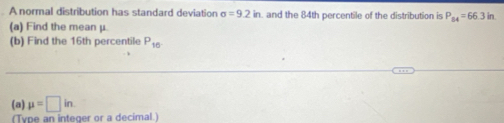 A normal distribution has standard deviation sigma =9.2in. and the 84th percentile of the distribution is P_84=66.3in. 
(a) Find the mean μ. 
(b) Find the 16th percentile P_16
(a) mu =□ in. 
(Type an integer or a decimal