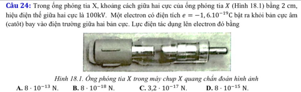 Trong ống phóng tia X, khoảng cách giữa hai cực của ống phóng tia X (Hình 18.1) bằng 2 cm,
hiệu điện thể giữa hai cực là 100kV. Một electron có điện tích e=-1,6.10^(-19)C bật ra khỏi bản cực âm
(catôt) bay vào điện trường giữa hai bản cực. Lực điện tác dụng lên electron đó bằng
Hinh 18.1. Ông phóng tia X trong máy chup X quang chần đoán hình ảnh
A. 8· 10^(-13)N. B. 8· 10^(-18)N. C. 3,2· 10^(-17)N. D. 8· 10^(-15)N.