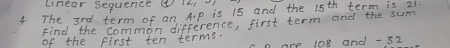 linear sequence ④ 
4 The 3rd term of an A. p is 15 and the 15^(th) term is 21. 
Find the common difference, first term and the sum 
of the first ten terms.
n are 108 and - 32