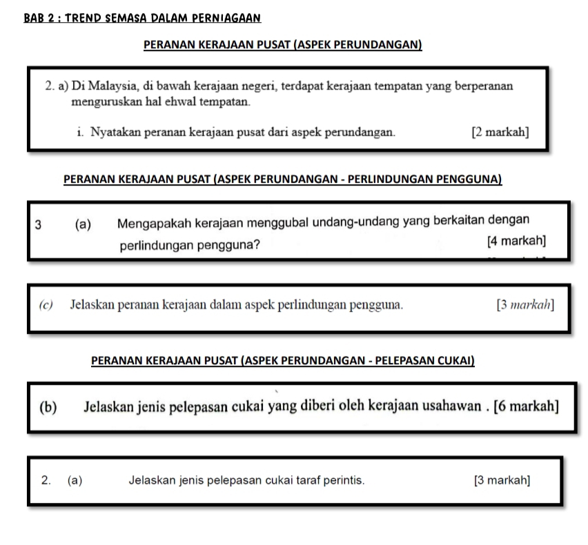 BAB 2 : TREND SEMASA DALAM PERNIAGAAN 
PERANAN KERAJAAN PUSAT (ASPEK PERUNDANGAN) 
2. a) Di Malaysia, di bawah kerajaan negeri, terdapat kerajaan tempatan yang berperanan 
menguruskan hal ehwal tempatan 
i. Nyatakan peranan kerajaan pusat dari aspek perundangan. [2 markah] 
PERANAN KERAJAAN PUSAT (ASPEK PERUNDANGAN - PERLINDUNGAN PENGGUNA) 
3 (a) Mengapakah kerajaan menggubal undang-undang yang berkaitan dengan 
perlindungan pengguna? [4 markah] 
(c) Jelaskan peranan kerajaan dalam aspek perlindungan pengguna. [3 markah] 
PERANAN KERAJAAN PUSAT (ASPEK PERUNDANGAN - PELEPASAN CUKAI) 
(b) Jelaskan jenis pelepasan cukai yang diberi oleh kerajaan usahawan . [6 markah] 
2. (a) Jelaskan jenis pelepasan cukai taraf perintis. [3 markah]