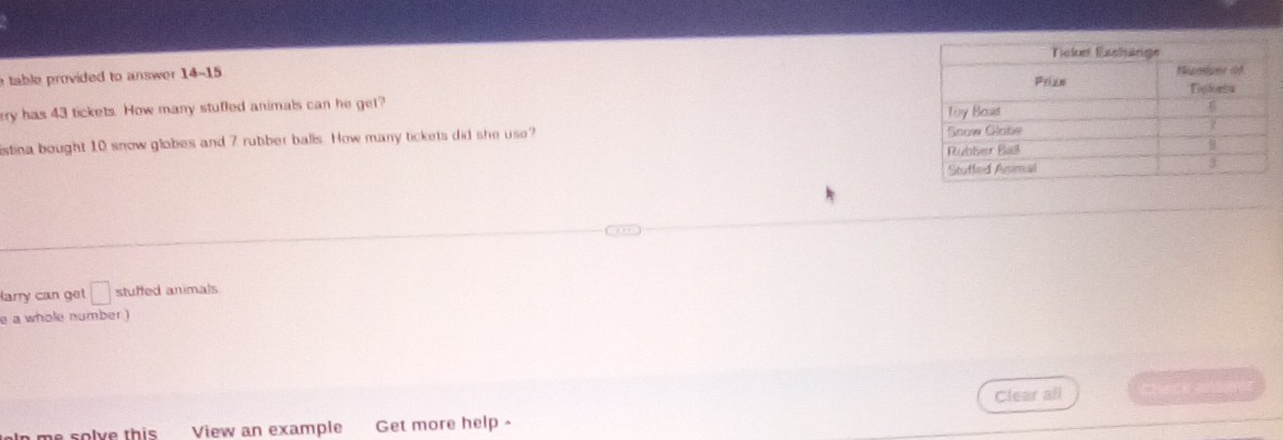 table provided to answer 14-15 
ery has 43 tickets. How many stufled animals can he get? 
istina bought 10 snow globes and 7 rubber balls. How many tickets did she use? 
Harry can get □ stuffed animals 
e a whole number ) 
Clear all check 
−s sclve this View an example Get more help -