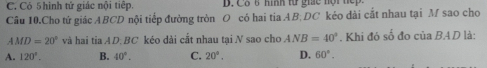 C. Có 5hình tứ giác nội tiếp. D. Cô 6 hình từ giác nội tiếp.
Câu 10.Cho tứ giác ABCD nội tiếp đường tròn O có hai tia AB; DC kéo dài cắt nhau tại M sao cho
AMD=20° và hai tia AD BC kéo dài cắt nhau tại N sao cho ANB=40°. Khi đó số đo của BAD là:
A. 120°. B. 40°. C. 20°. D. 60°.