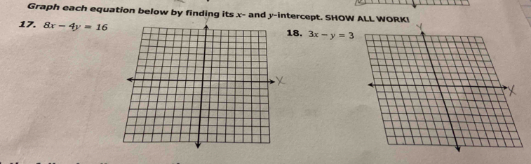 Graph each equation below by finding its x - and y-intercept. SHOW AL
17. 8x-4y=16 18. 3x-y=3