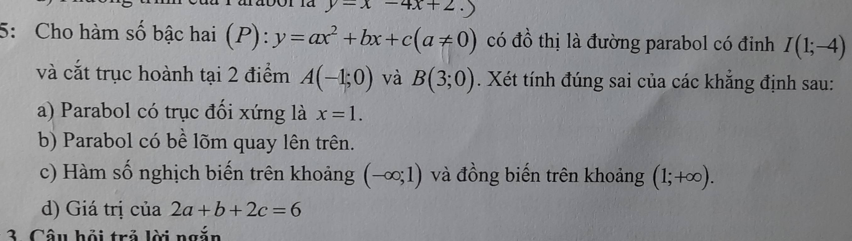 y-x-4x+2. 
5: Cho hàm số bậc hai (P): y=ax^2+bx+c(a!= 0) có đồ thị là đường parabol có đỉnh I(1;-4)
và cắt trục hoành tại 2 điểm A(-1;0) và B(3;0). Xét tính đúng sai của các khẳng định sau:
a) Parabol có trục đối xứng là x=1.
b) Parabol có bề lõm quay lên trên.
c) Hàm số nghịch biến trên khoảng (-∈fty ;1) và đồng biến trên khoảng (1;+∈fty ).
d) Giá trị của 2a+b+2c=6
3. Câu hỏi trả lời ngắn