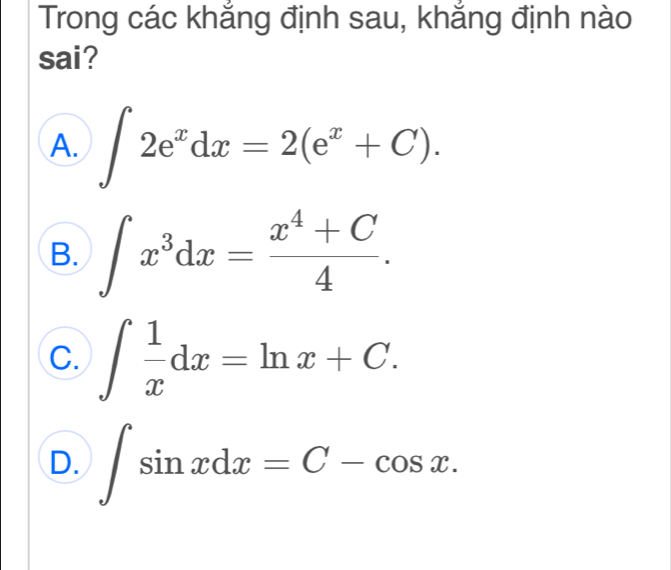 Trong các khắng định sau, khắng định nào
sai?
A. ∈t 2e^xdx=2(e^x+C).
B. ∈t x^3dx= (x^4+C)/4 .
C. ∈t  1/x dx=ln x+C.
D. ∈t sin xdx=C-cos x.