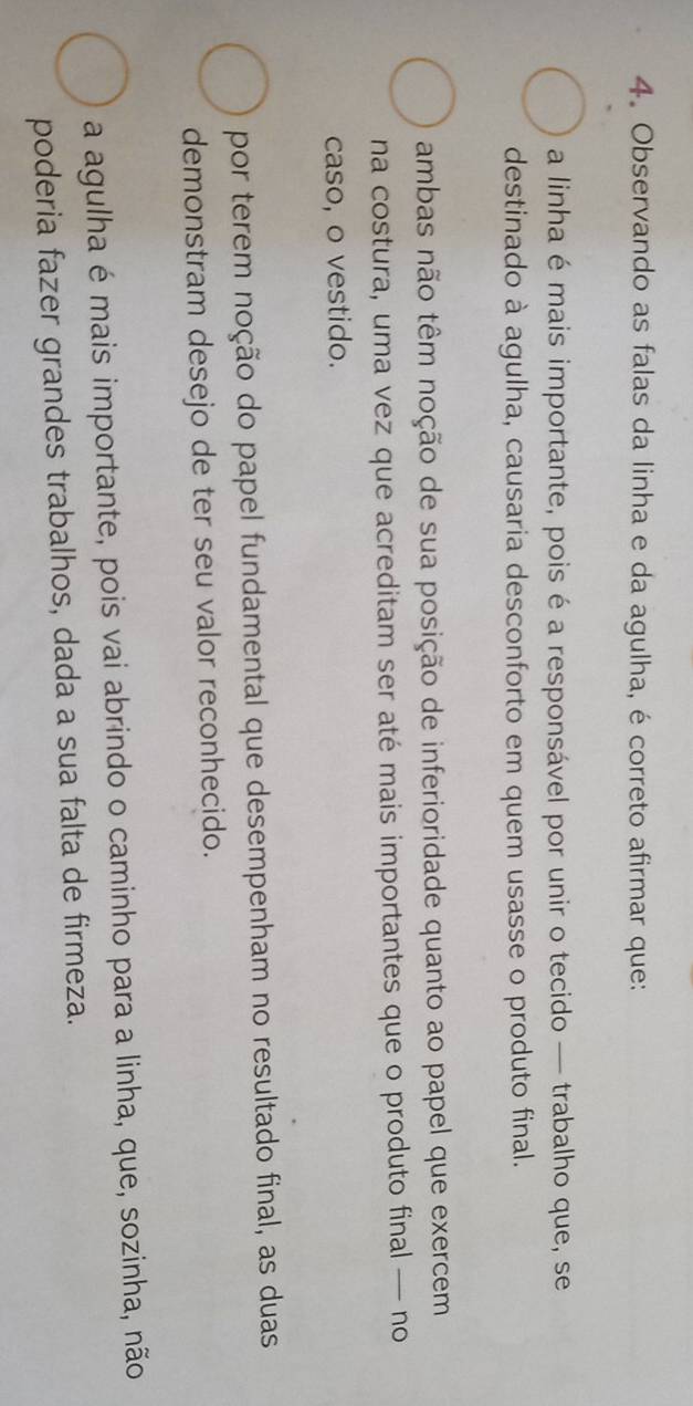 Observando as falas da linha e da agulha, é correto afirmar que:
a linha é mais importante, pois é a responsável por unir o tecido — trabalho que, se
destinado à agulha, causaria desconforto em quem usasse o produto final.
ambas não têm noção de sua posição de inferioridade quanto ao papel que exercem
na costura, uma vez que acreditam ser até mais importantes que o produto final — no
caso, o vestido.
por terem noção do papel fundamental que desempenham no resultado final, as duas
demonstram desejo de ter seu valor reconhecido.
a agulha é mais importante, pois vai abrindo o caminho para a linha, que, sozinha, não
poderia fazer grandes trabalhos, dada a sua falta de firmeza.