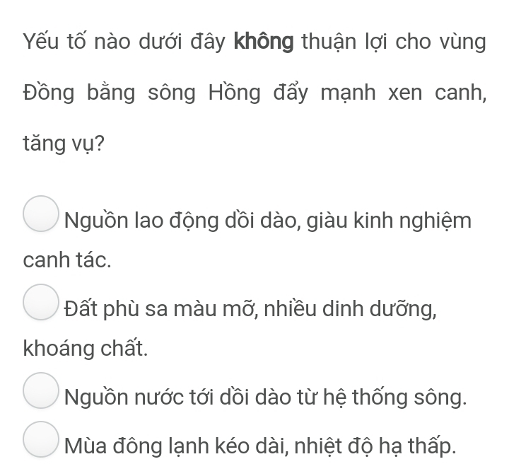 Yếu tố nào dưới đây không thuận lợi cho vùng
Đồng bằng sông Hồng đẩy mạnh xen canh,
tăng vụ?
Nguồn lao động dồi dào, giàu kinh nghiệm
canh tác.
Đất phù sa màu mỡ, nhiều dinh dưỡng,
khoáng chất.
Nguồn nước tới dồi dào từ hệ thống sông.
Mùa đông lạnh kéo dài, nhiệt độ hạ thấp.