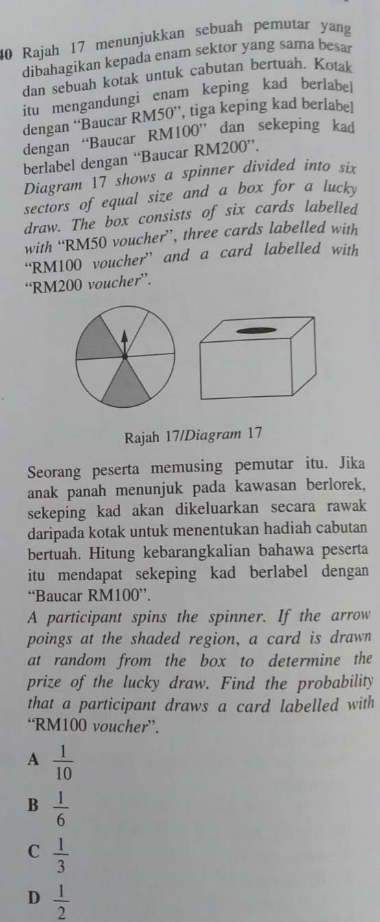 Rajah 17 menunjukkan sebuah pemutar yang
dibahagikan kepada enam sektor yang sama besar
dan sebuah kotak untuk cabutan bertuah. Kotak
itu mengandungi enam keping kad berlabe
dengan “Baucar RM50 ”, tiga keping kad berlabel
dengan “Baucar RM100 ” dan sekeping kad
berlabel dengan “Baucar RM200 ”.
Diagram 17 shows a spinner divided into six
sectors of equal size and a box for a lucky
draw. The box consists of six cards labelled
with “ RM50 voucher”, three cards labelled with
“ RM100 voucher” and a card labelled with
“ RM200 voucher”.
Rajah 17/Diagram 17
Seorang peserta memusing pemutar itu. Jika
anak panah menunjuk pada kawasan berlorek,
sekeping kad akan dikeluarkan secara rawak
daripada kotak untuk menentukan hadiah cabutan
bertuah. Hitung kebarangkalian bahawa peserta
itu mendapat sekeping kad berlabel dengan 
“Baucar RM100 ”.
A participant spins the spinner. If the arrow
poings at the shaded region, a card is drawn
at random from the box to determine the
prize of the lucky draw. Find the probability
that a participant draws a card labelled with
‘ RM100 voucher”.
A  1/10 
B  1/6 
C  1/3 
D  1/2 