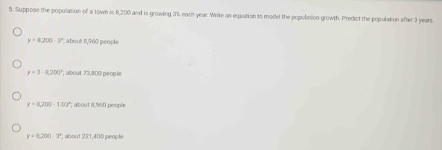 Suppose the population of a town is 8,200 and is growing 3% each year. Write an equation to model the population growth. Predict the population after 3 years.
y=8,200· 3^x; about 8,960 people
y=3· 8,200; about 73,800 people
y=8,200· 1.03^x; about 8,960 people
y=8,200-3^x; about 221,400 people