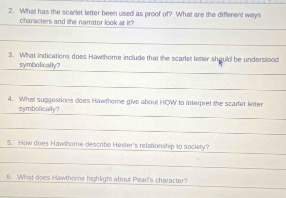 What has the scarlet letter been used as proof of? What are the different ways 
characters and the narrator look at it? 
3. What indications does Hawthome include that the scarlet letter should be understood 
symbolically? 
4. What suggestions does Hawthorne give about HOW to interpret the scarlet letter 
symbolically? 
5. How does Hawthorne describe Hester's relationship to society? 
6. What does Hawthome highlight about Pearl's character?