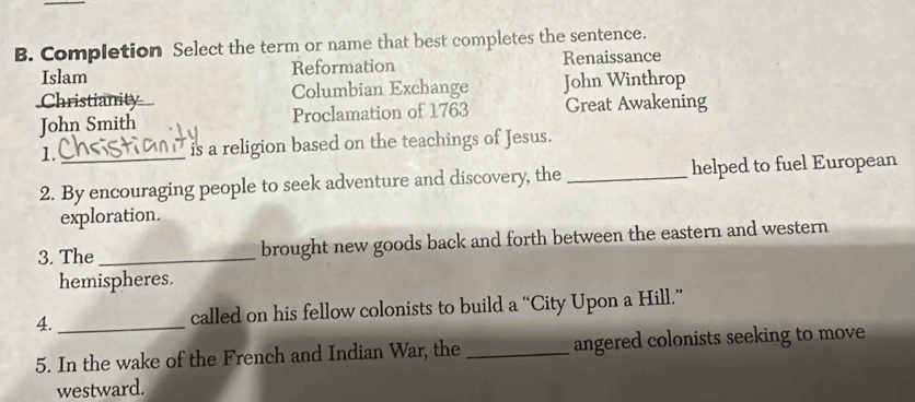 Completion Select the term or name that best completes the sentence.
Islam Reformation Renaissance
Christianity Columbian Exchange John Winthrop
John Smith Proclamation of 1763 Great Awakening
1. _ is a religion based on the teachings of Jesus.
2. By encouraging people to seek adventure and discovery, the_ helped to fuel European
exploration.
3. The_ brought new goods back and forth between the eastern and western
hemispheres.
4. _called on his fellow colonists to build a “City Upon a Hill.”
5. In the wake of the French and Indian War, the _angered colonists seeking to move 
westward.