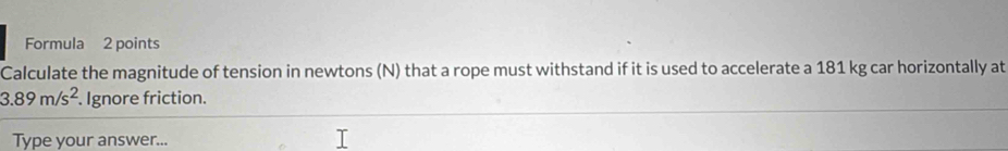 Formula 2 points 
Calculate the magnitude of tension in newtons (N) that a rope must withstand if it is used to accelerate a 181 kg car horizontally at
3.89m/s^2. Ignore friction. 
Type your answer...