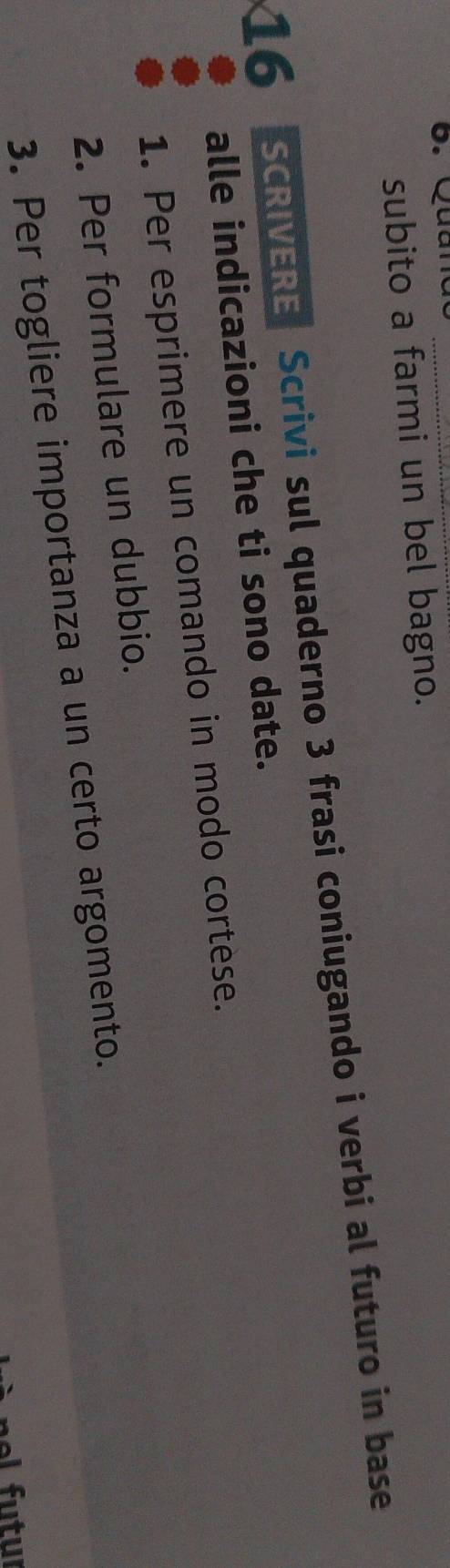 6 . Qu n _ 
subito a farmi un bel bagno. 
16 SCRIVERE Scrivi sul quaderno 3 frasi coniugando i verbi al futuro in base 
alle indicazioni che ti sono date. 
1. Per esprimere un comando in modo cortese. 
2. Per formulare un dubbio. 
3. Per togliere importanza a un certo argomento.