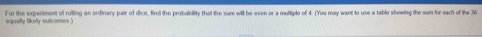 For the experiment of rolling an ordinary pair of dice, find the probability that the sum will be even or a multiple of 4. (You may want to use a table showing the sum for each of the 36
equally likely outcomes.)