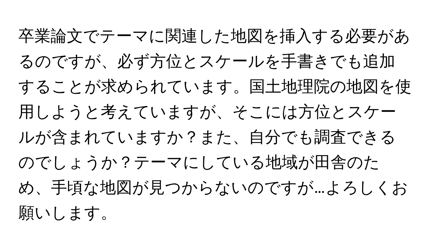 卒業論文でテーマに関連した地図を挿入する必要があるのですが、必ず方位とスケールを手書きでも追加することが求められています。国土地理院の地図を使用しようと考えていますが、そこには方位とスケールが含まれていますか？また、自分でも調査できるのでしょうか？テーマにしている地域が田舎のため、手頃な地図が見つからないのですが…よろしくお願いします。