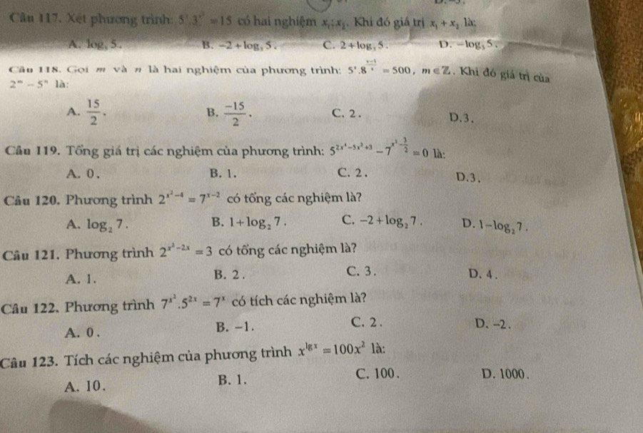 Xết phương trình: 5^x.3^(x^2)=15 có hai nghiệm x_1:x_2 Khi đó giá trị x_1+x_2 là;
A. log _35. B. -2+log _35. C. 2+log _35. D. -log _35.
Cầu 118. Gọi m và # là hai nghiệm của phương trình: 5· 8^(frac x-1)x=500,m∈ Z , Khi đó giá trị của
2^m-5^n là:
B.
A.  15/2 .  (-15)/2 . C. 2 . D.3.
Câu 119. Tổng giá trị các nghiệm của phương trình: 5^(2x^4)-5x^2+3-7^(x^1)- 3/2 =0 là:
A. 0 . B. 1. C. 2 . D.3.
Câu 120, Phương trình 2^(x^2)-4=7^(x-2) có tổng các nghiệm là?
B.
A. log _27. 1+log _27. C. -2+log _27. D. 1-log _27.
Câu 121. Phương trình 2^(x^2)-2x=3 có tổng các nghiệm là?
C. 3 .
A. 1. B. 2 . D. 4 .
Câu 122, Phương trình 7^(x^2).5^(2x)=7^x có tích các nghiệm là?
A. 0 . B. -1.
C. 2 . D. -2 .
Câu 123. Tích các nghiệm của phương trình x^(lg x)=100x^2 là:
A. 10. B. 1.
C. 100 . D. 1000 .