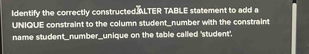 Identify the correctly constructed ALTER TABLE statement to add a 
UNIQUE constraint to the column student_number with the constraint 
name student_number_unique on the table called 'student'.