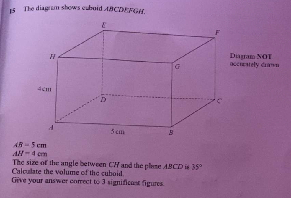 The diagram shows cuboid ABCDEFGH. 
iagram NOT 
ccurately drawn
AB=5cm
AH=4cm
The size of the angle between CH and the plane ABCD is 35°
Calculate the volume of the cuboid. 
Give your answer correct to 3 significant figures.