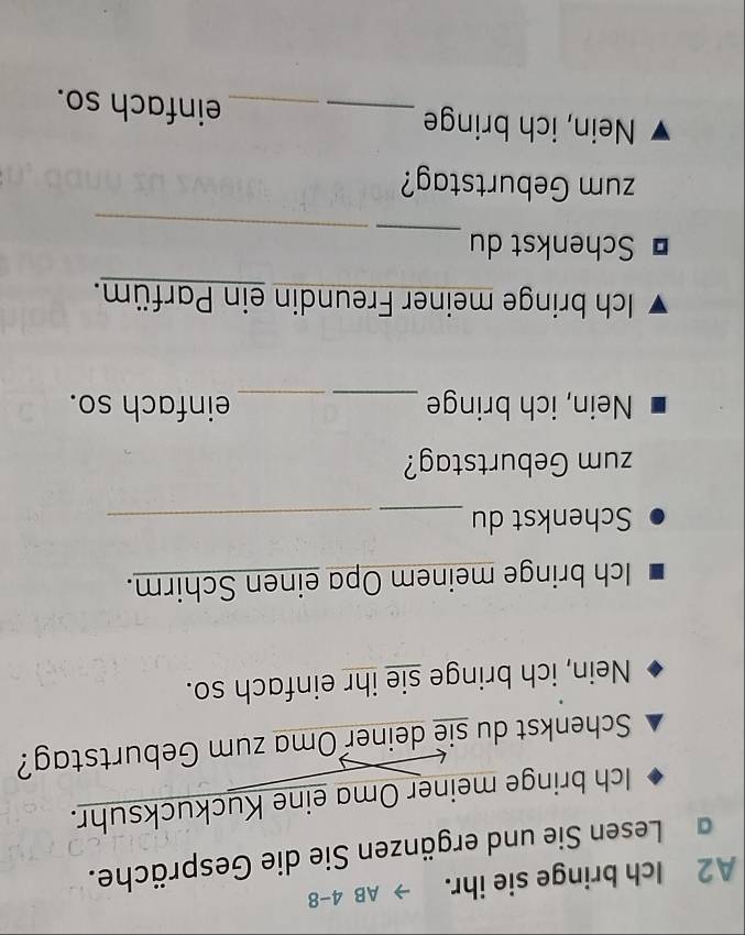 A2 Ich bringe sie ihr. AB 4-8 
a Lesen Sie und ergänzen Sie die Gespräche. 
Ich bringe meiner Oma eine Kuckucksuhr. 
Schenkst du sie deiner Oma zum Geburtstag? 
Nein, ich bringe sie ihr einfach so. 
Ich bringe meinem Opa einen Schirm. 
Schenkst du_ 
zum Geburtstag? 
Nein, ich bringe __einfach so. 
Ich bringe meiner Freundin ein Parfüm. 
_ 
_ 
Schenkst du 
zum Geburtstag? 
Nein, ich bringe __einfach so.