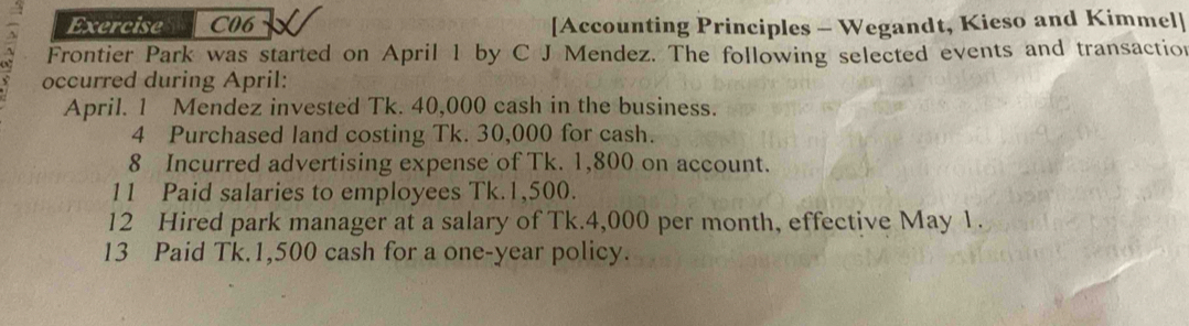 Exercise C06 [Accounting Principles - Wegandt, Kieso and Kimmel] 
Frontier Park was started on April 1 by C J Mendez. The following selected events and transaction 
occurred during April: 
April. 1 Mendez invested Tk. 40,000 cash in the business. 
4 Purchased land costing Tk. 30,000 for cash. 
8 Incurred advertising expense of Tk. 1,800 on account. 
11 Paid salaries to employees Tk.1,500. 
12 Hired park manager at a salary of Tk.4,000 per month, effective May 1. 
13 Paid Tk.1,500 cash for a one-year policy.