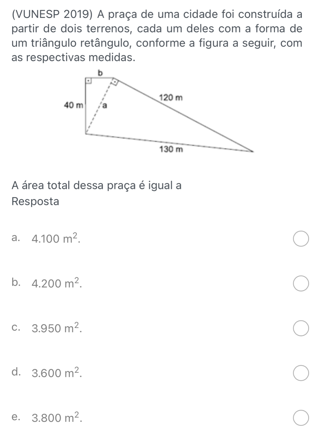 (VUNESP 2019) A praça de uma cidade foi construída a
partir de dois terrenos, cada um deles com a forma de
um triângulo retângulo, conforme a figura a seguir, com
as respectivas medidas.
A área total dessa praça é igual a
Resposta
a. 4.100m^2.
b. 4.200m^2.
C. 3.950m^2.
d. 3.600m^2.
e. 3.800m^2.