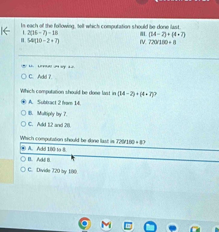 In each of the following, tell which computation should be done last.
1. 2(16-7)-18 III. (14-2)+(4· 7)
II. 54/(10-2+7) IV. 720/180+8
D. Divide 54 by 15.
C. Add 7.
Which computation should be done last in (14-2)+(4· 7) ?
A. Subtract 2 from 14.
B. Multiply by 7.
C. Add 12 and 28.
Which computation should be done last in 720/180+8 2
A. Add 180 to 8.
B. Add 8.
C. Divide 720 by 180.
31