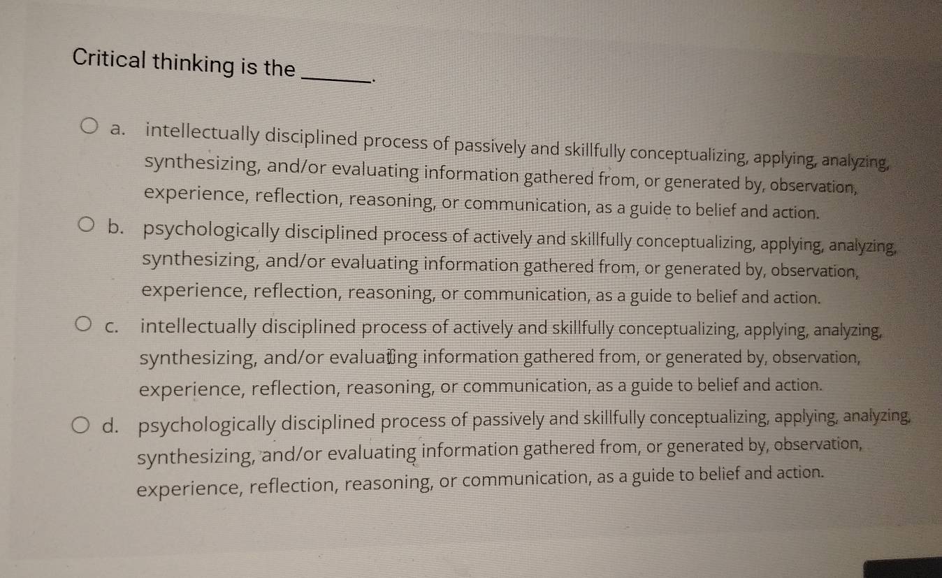 Critical thinking is the_ 、.
a. intellectually disciplined process of passively and skillfully conceptualizing, applying, analyzing,
synthesizing, and/or evaluating information gathered from, or generated by, observation,
experience, reflection, reasoning, or communication, as a guide to belief and action.
b. psychologically disciplined process of actively and skillfully conceptualizing, applying, analyzing,
synthesizing, and/or evaluating information gathered from, or generated by, observation,
experience, reflection, reasoning, or communication, as a guide to belief and action.
c. intellectually disciplined process of actively and skillfully conceptualizing, applying, analyzing
synthesizing, and/or evalua₹ing information gathered from, or generated by, observation,
experience, reflection, reasoning, or communication, as a guide to belief and action.
d. psychologically disciplined process of passively and skillfully conceptualizing, applying, analyzing,
synthesizing, and/or evaluating information gathered from, or generated by, observation,
experience, reflection, reasoning, or communication, as a guide to belief and action.
