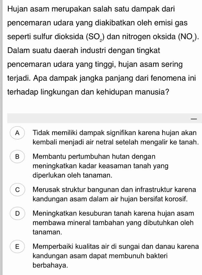 Hujan asam merupakan salah satu dampak dari
pencemaran udara yang diakibatkan oleh emisi gas
seperti sulfur dioksida (SO_2) dan nitrogen oksida (NO_x)
Dalam suatu daerah industri dengan tingkat
pencemaran udara yang tinggi, hujan asam sering
terjadi. Apa dampak jangka panjang dari fenomena ini
terhadap lingkungan dan kehidupan manusia?
A Tidak memiliki dampak signifikan karena hujan akan
kembali menjadi air netral setelah mengalir ke tanah.
B Membantu pertumbuhan hutan dengan
meningkatkan kadar keasaman tanah yang
diperlukan oleh tanaman.
C Merusak struktur bangunan dan infrastruktur karena
kandungan asam dalam air hujan bersifat korosif.
D Meningkatkan kesuburan tanah karena hujan asam
membawa mineral tambahan yang dibutuhkan oleh
tanaman.
E Memperbaiki kualitas air di sungai dan danau karena
kandungan asam dapat membunuh bakteri
berbahaya.