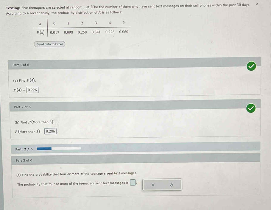 Texting: Five teenagers are selected at random. Let X be the number of them who have sent text messages on their cell phones within the past 30 days.
According to a recent study, the probability distribution of X is as follows:
Send data to Excel
Part 1 of 6
(a) Find P(4).
P(4)= 0.226
Part 2 of 6
(b) Find P(More than 3).
P(More than 3) =| 0.286
Part: 2 / 6
Part 3 of 6
(c) Find the probability that four or more of the teenagers sent text messages.
The probability that four or more of the teenagers sent text messages is □ . × 5