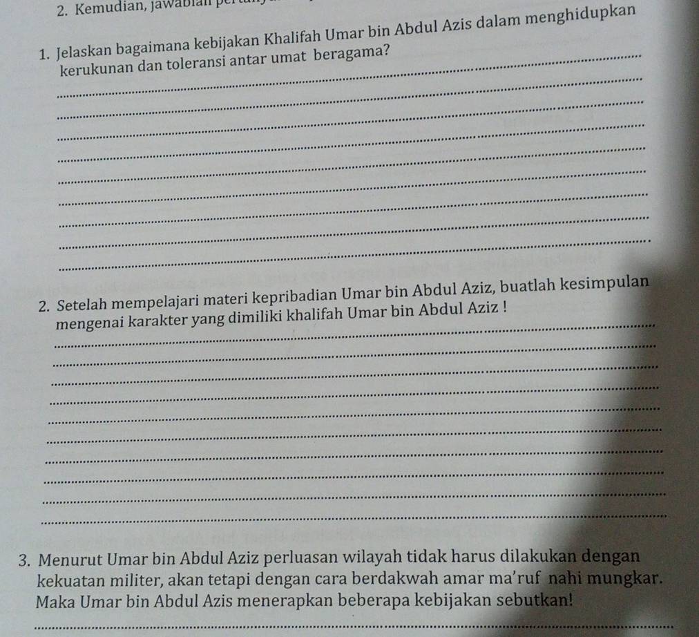 Kemudian, Jawabian per 
1. Jelaskan bagaimana kebijakan Khalifah Umar bin Abdul Azis dalam menghidupkan 
_ 
_kerukunan dan toleransi antar umat beragama? 
_ 
_ 
_ 
_ 
_ 
_ 
_ 
2. Setelah mempelajari materi kepribadian Umar bin Abdul Aziz, buatlah kesimpulan 
_ 
mengenai karakter yang dimiliki khalifah Umar bin Abdul Aziz ! 
_ 
_ 
_ 
_ 
_ 
_ 
_ 
_ 
_ 
3. Menurut Umar bin Abdul Aziz perluasan wilayah tidak harus dilakukan dengan 
kekuatan militer, akan tetapi dengan cara berdakwah amar ma’ruf nahi mungkar. 
Maka Umar bin Abdul Azis menerapkan beberapa kebijakan sebutkan! 
_