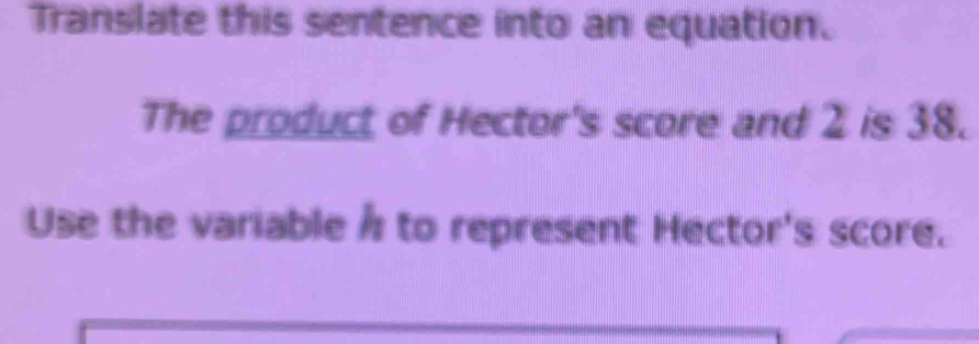 Translate this sentence into an equation. 
The product of Hector's score and 2 is 38. 
Use the variable h to represent Hector's score.