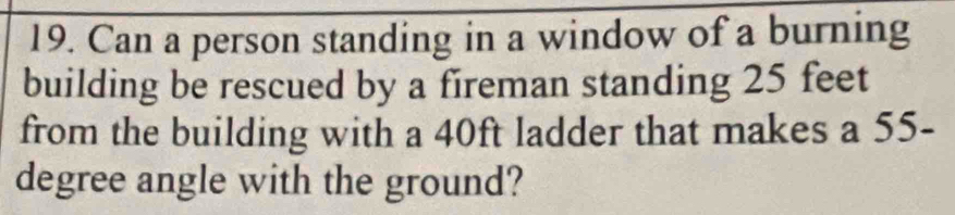 Can a person standing in a window of a burning 
building be rescued by a fireman standing 25 feet
from the building with a 40ft ladder that makes a 55-
degree angle with the ground?