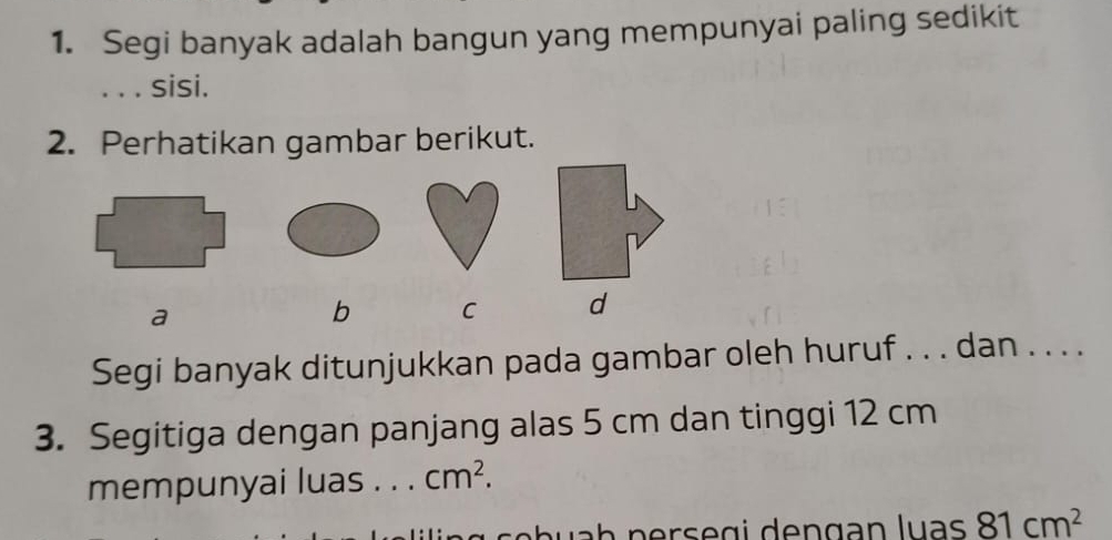 Segi banyak adalah bangun yang mempunyai paling sedikit 
. . . sisi. 
2. Perhatikan gambar berikut. 
a 
b C d 
Segi banyak ditunjukkan pada gambar oleh huruf . . . dan . . . . 
3. Segitiga dengan panjang alas 5 cm dan tinggi 12 cm
mempunyai luas . . . cm^2.
81cm^2