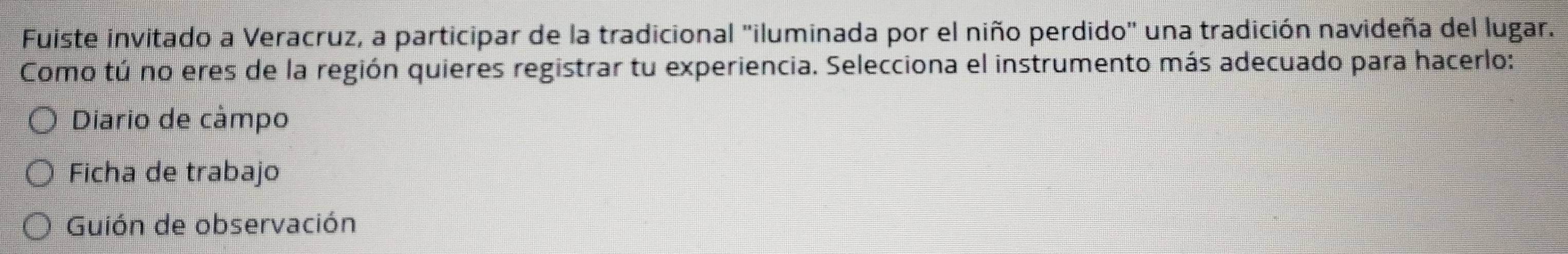 Fuiste invitado a Veracruz, a participar de la tradicional "iluminada por el niño perdido" una tradición navideña del lugar.
Como tú no eres de la región quieres registrar tu experiencia. Selecciona el instrumento más adecuado para hacerlo:
Diario de câmpo
Ficha de trabajo
Guión de observación