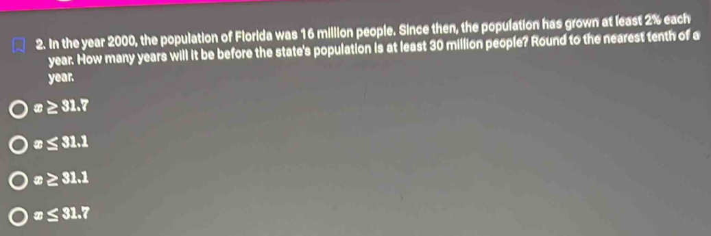 In the year 2000, the population of Florida was 16 million people. Since then, the population has grown at least 2% each
year. How many years will it be before the state's population is at least 30 million people? Round to the nearest tenth of a
year.
x≥ 31.7
x≤ 31.1
x≥ 31.1
x≤ 31.7