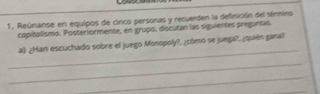 Reúnanse en equipos de cinco personas y recuerden la definición del término 
copitolismo. Posteriormente, en grupo, discutan las siguientes preguntas. 
_ 
a) ¿Han escuchado sobre el juego Monopoly?, ¿cómo se juega?, ¿quién gana? 
_ 
_