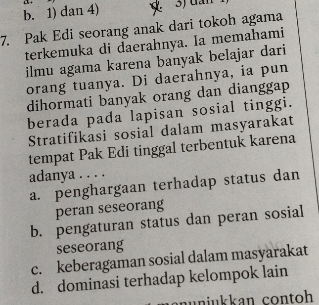 b. 1) dan 4) 3) đân
7. Pak Edi seorang anak dari tokoh agama
terkemuka di daerahnya. Ia memahami
ilmu agama karena banyak belajar dari
orang tuanya. Di daerahnya, ia pun
dihormati banyak orang dan dianggap
berada pada lapisan sosial tinggi.
Stratifikasi sosial dalam masyarakat
tempat Pak Edi tinggal terbentuk karena
adanya . . . .
a. penghargaan terhadap status dan
peran seseorang
b. pengaturan status dan peran sosial
seseorang
c. keberagaman sosial dalam masyarakat
d. dominasi terhadap kelompok lain
nüniukkan contoh