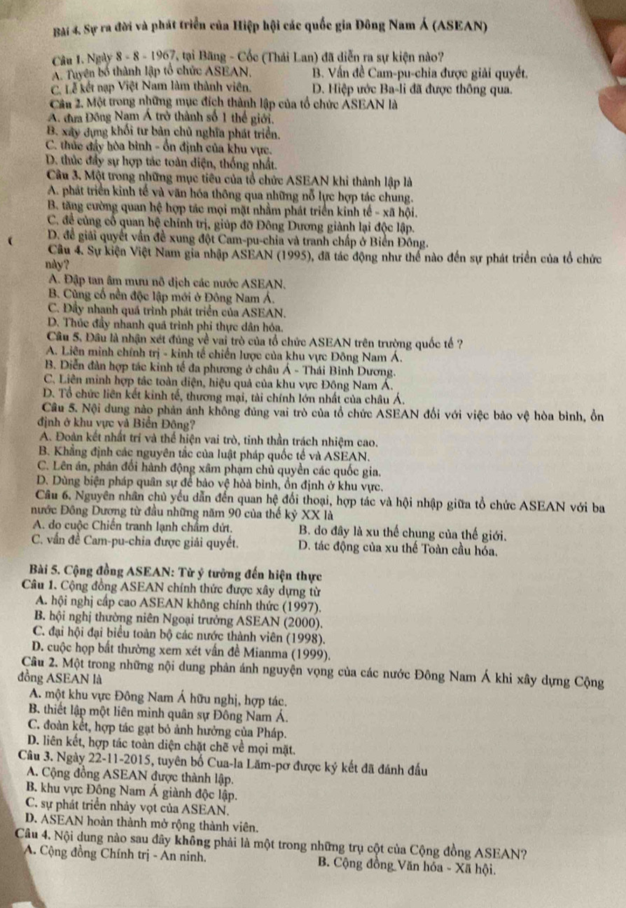 Sự ra đời và phát triển của Hiệp hội các quốc gia Đông Nam Á (ASEAN)
Câu 1. Ngày 8 - 8 - 1967, tại Băng - Cốc (Thái Lan) đã diễn ra sự kiện nào?
A. Tuyên bố thành lập tổ chức ASEAN. B. Vấn đề Cam-pu-chia được giải quyết.
C. Lễ kết nạp Việt Nam làm thành viên. D. Hiệp ước Ba-li đã được thông qua.
Cầu 2. Một trong những mục đích thành lập của tổ chức ÁSEAN là
A. đưa Đông Nam Á trở thành số 1 thể giới.
B. xây dựng khối tư bản chủ nghĩa phát triển.
C. thúc đẩy hòa bình - ổn định của khu vực.
D. thúc đẩy sự hợp tác toàn diện, thống nhất.
Câu 3. Một trong những mục tiêu của tổ chức ASEAN khi thành lập là
A. phát triển kinh tế và văn hóa thông qua những nỗ lực hợp tác chung.
B. tăng cường quan hệ hợp tác mọi mặt nhằm phát triển kinh tế - xã hội.
C. đề củng cổ quan hệ chính trị, giúp đỡ Đông Dương giành lại độc lập.
 D. để giải quyết vấn đề xung đột Cam-pu-chia và tranh chấp ở Biển Đông.
Câu 4. Sự kiện Việt Nam gia nhập ASEAN (1995), đã tác động như thể nào đến sự phát triển của tổ chức
này?
A. Đập tan âm mưu nô dịch các nước ASEAN.
B. Cùng cổ nền độc lập mới ở Đông Nam Á.
C. Đầy nhanh quá trình phát triển của ASEAN.
D. Thúc đầy nhanh quá trình phi thực dân hóa.
Câu 5. Đầu là nhận xét đúng về vai trò của tổ chức ASEAN trên trường quốc tế ?
A. Liên minh chính trị - kinh tế chiến lược của khu vực Đông Nam Á.
B. Diễn đàn hợp tác kinh tế đa phương ở châu Á - Thái Bình Dương.
C. Liên minh hợp tác toàn diện, hiệu quả của khu vực Đông Nam Á.
D. Tổ chức liên kết kinh tế, thương mại, tài chính lớn nhất của châu Á.
Câu 5. Nội dung nào phản ánh không đúng vai trò của tổ chức ASEAN đối với việc bảo vệ hòa bình, ồn
định ở khu vực và Biển Đông?
A. Đoàn kết nhất trí và thể hiện vai trò, tinh thần trách nhiệm cao.
B. Khẳng định các nguyên tắc của luật pháp quốc tế và ASEAN.
C. Lên án, phân đối hành động xâm phạm chủ quyền các quốc gia.
D. Dùng biện pháp quân sự để bảo vệ hòà bình, ồn định ở khu vực.
Câu 6. Nguyên nhân chủ yếu dẫn đến quan hệ đổi thoại, hợp tác và hội nhập giữa tổ chức ASEAN với ba
nước Đông Dương từ đầu những năm 90 của thế kỷ XX là
A. do cuộc Chiến tranh lạnh chẩm dứt. B. do đây là xu thế chung của thế giới.
C. vấn đề Cam-pu-chia được giải quyết. D. tác động của xu thế Toàn cầu hóa.
Bài 5. Cộng đồng ASEAN: Từ ý tưởng đến hiện thực
Câu 1. Cộng đồng ASEAN chính thức được xây dựng từ
A. hội nghị cấp cao ASEAN không chính thức (1997).
B. hội nghị thường niên Ngoại trưởng ASEAN (2000).
C. đại hội đại biểu toàn bộ các nước thành viên (1998).
D. cuộc họp bất thường xem xét vấn đề Mianma (1999).
Câu 2. Một trong những nội dung phản ánh nguyện vọng của các nước Đông Nam Á khi xây dựng Cộng
đồng ASEAN là
A. một khu vực Đông Nam Á hữu nghị, hợp tác.
B. thiết lập một liên minh quân sự Đông Nam Á.
C. đoàn kết, hợp tác gạt bỏ ảnh hưởng của Pháp.
D. liên kết, hợp tác toàn diện chặt chẽ về mọi mặt.
Câu 3. Ngày 22-11-2015, tuyên bố Cua-la Lăm-pơ được ký kết đã đánh đấu
A. Cộng đồng ASEAN được thành lập.
B. khu vực Đông Nam Á giành độc lập.
C. sự phát triển nhảy vợt của ASEAN.
D. ASEAN hoàn thành mở rộng thành viên.
Câu 4. Nội dung nào sau đây không phải là một trong những trụ cột của Cộng đồng ASEAN?
A. Cộng đồng Chính trị - An ninh.  B. Cộng đồng Văn hóa - Xã hội.