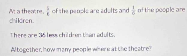 At a theatre,  5/6  of the people are adults and  1/6  of the people are 
children. 
There are 36 less children than adults. 
Altogether, how many people where at the theatre?