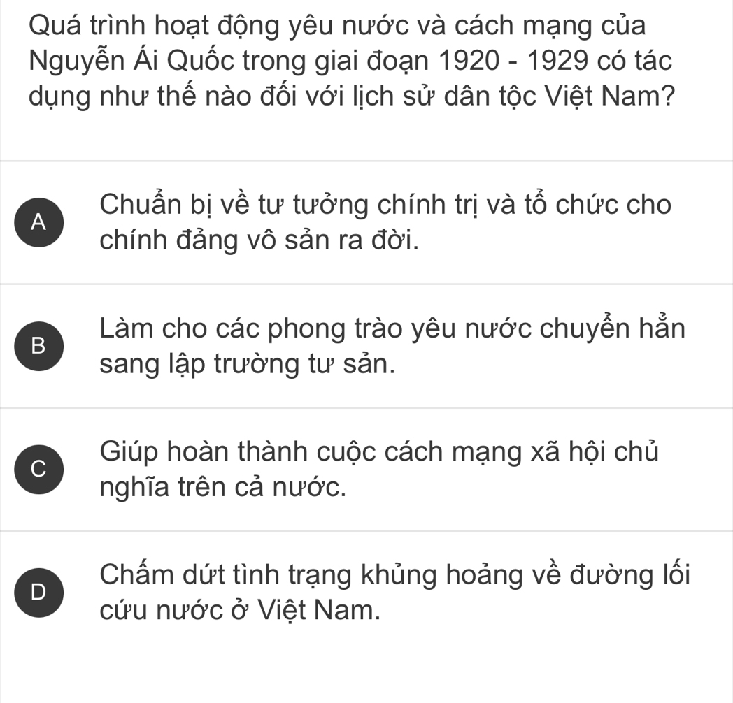 Quá trình hoạt động yêu nước và cách mạng của
Nguyễn Ái Quốc trong giai đoạn 1920-1929 có tác
dụng như thế nào đối với lịch sử dân tộc Việt Nam?
A
Chuẩn bị về tư tưởng chính trị và tổ chức cho
chính đảng vô sản ra đời.
B
Làm cho các phong trào yêu nước chuyển hẳn
sang lập trường tư sản.
Giúp hoàn thành cuộc cách mạng xã hội chủ
C
nghĩa trên cả nước.
D
Chấm dứt tình trạng khủng hoảng về đường lối
cứu nước ở Việt Nam.