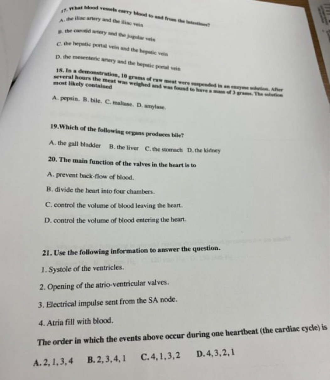 What blood vessels carry blood to and from the intestines?
A. the iliac artery and the iliac vein
B. the carotid artery and the jugalar vein
C. the hepatic portal vein and the hepatic vein
D. the mesenteric artery and the hepstic portal vein
18. In a demonstration, 10 grams of raw meat were suspended in an enzyme solution. After
most likely contained
several hours the meat was weighed and was found to have a mass of 3 grams. The solution
A. pepsin. B. bile. C. maltase. D. amylase.
19.Which of the following organs produces bile?
A. the gall bladder B. the liver C. the stomach D. the kidney
20. The main function of the valves in the heart is to
A. prevent back-flow of blood.
B. divide the heart into four chambers.
C. control the volume of blood leaving the heart.
D. control the volume of blood entering the heart.
21. Use the following information to answer the question.
1. Systole of the ventricles.
2. Opening of the atrio-ventricular valves.
3. Electrical impulse sent from the SA node.
4. Atria fill with blood.
The order in which the events above occur during one heartbeat (the cardiac cycle) is
A. 2, 1, 3, 4 B. 2, 3, 4, 1 C. 4, 1, 3, 2 D. 4, 3, 2, 1