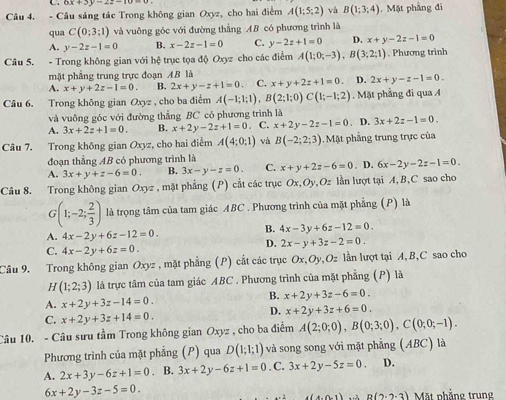 6x+5y-2z-10=0.
Câu 4. - Câu sáng tác Trong không gian Oxyz, cho hai điểm A(1;5;2) và B(1;3;4). Mặt phẳng đi
qua C(0;3;1) và vuông góc với đường thẳng AB có phương trình là
A. y-2z-1=0 B. x-2z-1=0 C. y-2z+1=0 D. x+y-2z-1=0
Câu 5. - Trong không gian với hệ trục tọa độ Oxyz cho các điểm A(1;0;-3),B(3;2;1). Phương trình
mặt phẳng trung trực đoạn AB là
A. x+y+2z-1=0. B. 2x+y-z+1=0. C. x+y+2z+1=0. D. 2x+y-z-1=0.
Câu 6. Trong không gian Oxyz , cho ba điểm A(-1;1;1),B(2;1;0)C(1;-1;2). Mặt phẳng đi qua A
và vuông góc với đường thẳng BC có phương trình là
A. 3x+2z+1=0. B. x+2y-2z+1=0 C. x+2y-2z-1=0. D. 3x+2z-1=0.
Câu 7. Trong không gian Oxyz, cho hai điểm A(4;0;1) và B(-2;2;3). Mặt phẳng trung trực của
đoạn thắng AB có phương trình là
A. 3x+y+z-6=0. B. 3x-y-z=0. C. x+y+2z-6=0. D. 6x-2y-2z-1=0.
Câu 8. Trong không gian Oxyz , mặt phẳng (P) cắt các trục Ox,Oy,Oz lần lượt tại A, B,C sao cho
G(1;-2; 2/3 ) là trọng tâm của tam giác ABC . Phương trình của mặt phẳng (P) là
A. 4x-2y+6z-12=0.
B. 4x-3y+6z-12=0.
C. 4x-2y+6z=0.
D. 2x-y+3z-2=0.
Câu 9. Trong không gian Oxyz , mặt phẳng (P) cắt các trục Ox,Oy,Oz lần lượt tại A,B,C sao cho
H (1;2;3) là trực tâm của tam giác ABC . Phương trình của mặt phẳng (P) là
A. x+2y+3z-14=0.
B. x+2y+3z-6=0.
C. x+2y+3z+14=0.
D. x+2y+3z+6=0.
Câu 10. - Câu sưu tầm Trong không gian Oxyz , cho ba điểm A(2;0;0),B(0;3;0),C(0;0;-1).
Phương trình của mặt phẳng (P) qua D(1;1;1) và song song với mặt phẳng (ABC) là
A. 2x+3y-6z+1=0. B. 3x+2y-6z+1=0. C. 3x+2y-5z=0. D.
6x+2y-3z-5=0.
4(4.0.1) R(2· 2· 3) Mặt phẳng trung