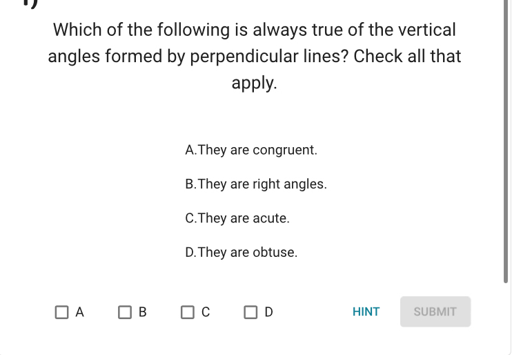 Which of the following is always true of the vertical
angles formed by perpendicular lines? Check all that
apply.
A.They are congruent.
B.They are right angles.
C.They are acute.
D. They are obtuse.
A B C D HINT SUBMIT