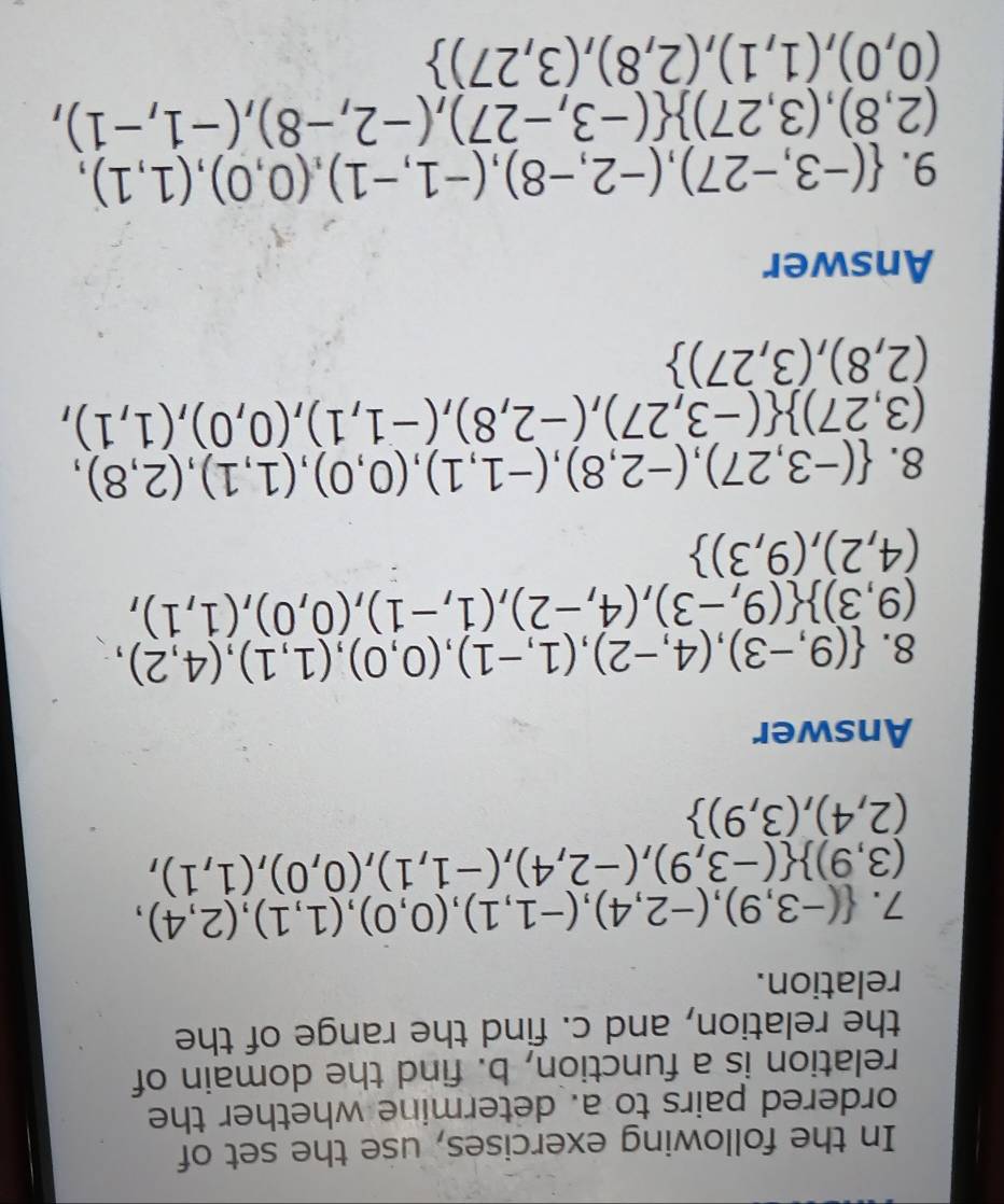 In the following exercises, use the set of 
ordered pairs to a. determine whether the 
relation is a function, b. find the domain of 
the relation, and c. find the range of the 
relation. 
7.  (-3,9),(-2,4),(-1,1),(0,0),(1,1),(2,4),
(3,9)  (-3,9),(-2,4),(-1,1),(0,0),(1,1),
(2,4),(3,9)
Answer 
8.  (9,-3),(4,-2),(1,-1),(0,0),(1,1),(4,2),
(9,3)  (9,-3),(4,-2),(1,-1),(0,0),(1,1),
(4,2),(9,3)
8.  (-3,27),(-2,8),(-1,1),(0,0),(1,1),(2,8),
(3,27)  (-3,27),(-2,8),(-1,1),(0,0),(1,1),
(2,8),(3,27)
Answer 
9.  (-3,-27),(-2,-8),(-1,-1),(0,0),(1,1),
(2,8),(3,27)  (-3,-27),(-2,-8),(-1,-1),
(0,0),(1,1),(2,8),(3,27)