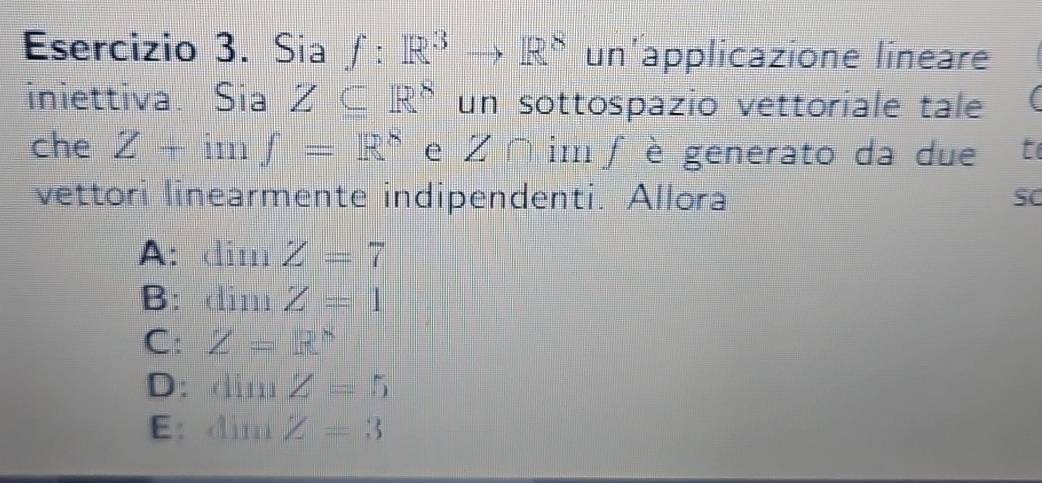 Sia f:R^3to R^8 un'applicazione lineare
iniettiva. Sia Z⊂eq R^8 un sottospazio vettoriale tale
che Z+imf=R^8 e Z∩ im f è generato da due t
vettori linearmente indipendenti. Allora SC
A:dim Z=7
B: din 1 Z=1
C: Z=R^8
D: dimZ=5
E: sin Z=3